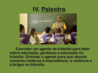 IV. Palestra		Convidar um agente de trânsito para falar sobre educação, gentileza e educação no trânsito. Orientar o agente para que aborde números relativos à imprudência, à violência e a brigas no trânsito.