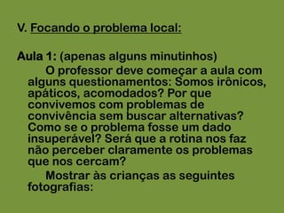 V. Focando o problema local:Aula 1: (apenas alguns minutinhos)		O professor deve começar a aula com alguns questionamentos: Somos irônicos, apáticos, acomodados? Por que convivemos com problemas de convivência sem buscar alternativas? Como se o problema fosse um dado insuperável? Será que a rotina nos faz não perceber claramente os problemas que nos cercam?		Mostrar às crianças as seguintes fotografias: