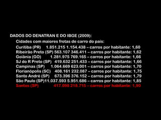 DADOS DO DENATRAN E DO IBGE (2009):	Cidades com maiores frotas de carro do país:	Curitiba (PR)     1.851.215 1.154.438 – carros por habitante: 1,60Ribeirão Preto (SP) 563.107 346.411 – carros por habitante: 1,62Goiânia (GO)         1.281.975 769.165 – carros por habitante: 1,66SJ do R Preto (SP)   419.632 251.433 – carros por habitante: 1,66Campinas (SP)      1.064.669 623.001 – carros por habitante: 1,70Florianópolis (SC)    408.161 232.087 – carros por habitante: 1,75Santo André (SP)     673.396 376.152 – carros por habitante: 1,79São Paulo (SP)11.037.593 5.951.686 – carros por habitante: 1,85Santos (SP)               417.098 218.715 – carros por habitante: 1,90