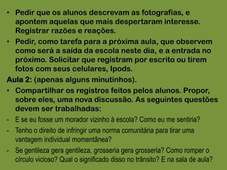 Pedir que os alunos descrevam as fotografias, e apontem aquelas que mais despertaram interesse. Registrar razões e reações.Pedir, como tarefa para a próxima aula, que observem como será a saída da escola neste dia, e a entrada no próximo. Solicitar que registram por escrito ou tirem fotos com seus celulares, Ipods.Aula 2: (apenas alguns minutinhos).Compartilhar os registros feitos pelos alunos. Propor, sobre eles, uma nova discussão. As seguintes questões devem ser trabalhadas:E se eu fosse um morador vizinho à escola? Como eu me sentiria?
