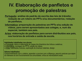 III. Incentivo ao uso do transporte público. Comparar os  custos e benefícios do transporte privado e do público.Analisar as reais condições do transporte coletivo em Santos, as alternativas de transporte coletivo na cidade.Estudar as linhas que cobrem o caminho das casas dos alunos até a escola, e da escola até suas casas!Muitos alunos simplesmente desconsideram a possibilidade de andar de ônibus urbano: acham-no perigoso ou mesmo degradante. Muitos alunos chegam ao ensino Fundamental II sem nunca terem andado de ônibus na vida.Habilidades trabalhadas nos alunos:a) Geografia: leitura e elaboração de mapas dos itinerários dos ônibus e seletivos;b) Matemática: organização lógica, uso de tabelas e organogramas, cálculo de preço e tempo, administração de interesses;Valores trabalhados:Comprometimento com o coletivo; aprender a conviver com a diferença, assumir posturas que sejam do interesse do bom funcionamento da comunidade; crítica ao individualismo atual.