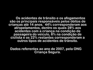 Os acidentes de trânsito e os afogamentos são os principais responsáveis pelos óbitos de crianças até 14 anos.  44% corresponderam aos atropelamentos, dentro os quais 28% aos acidentes com a criança na condição de passageira do veículo, 6% na condição de ciclista e os 22% restantes corresponderam a outros tipos de acidentes de trânsito.Dados referentes ao ano de 2007, pela ONG Criança Segura.