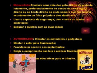 Motociclista: Conduzir seus veículos pela direita da pista de rolamento, preferencialmente no centro da faixa mais à direita ou no bordo direito da pista sempre que não houver acostamento ou faixa própria a eles destinada;  Usar o capacete de segurança, com viseira ou óculos protetores;  Segurar o guidom com as duas mãos;  AUTORIDADES : Orientar os motoristas e pedestres;  Manter e zelar pela Sinalização;  Providenciar socorro aos acidentados;  Exigir o cumprimento das leis e realizar fiscalização com seriedade.  Efetuar campanhas educativas para o trânsito.  
