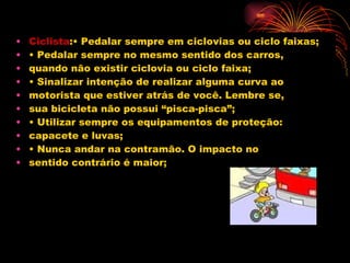 Ciclista :• Pedalar sempre em ciclovias ou ciclo faixas; •  Pedalar sempre no mesmo sentido dos carros, quando não existir ciclovia ou ciclo faixa; •  Sinalizar intenção de realizar alguma curva ao motorista que estiver atrás de você. Lembre se, sua bicicleta não possui “pisca-pisca”; •  Utilizar sempre os equipamentos de proteção: capacete e luvas; •  Nunca andar na contramão. O impacto no sentido contrário é maior; 