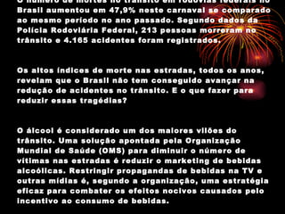 O número de mortes no trânsito em rodovias federais no Brasil aumentou em 47,9% neste carnaval se comparado ao mesmo período no ano passado. Segundo dados da Polícia Rodoviária Federal, 213 pessoas morreram no trânsito e 4.165 acidentes foram registrados. Os altos índices de morte nas estradas, todos os anos, revelam que o Brasil não tem conseguido avançar na redução de acidentes no trânsito. E o que fazer para reduzir essas tragédias? O álcool é considerado um dos maiores vilões do trânsito. Uma solução apontada pela Organização Mundial de Saúde (OMS) para diminuir o número de vítimas nas estradas é reduzir o marketing de bebidas alcoólicas. Restringir propagandas de bebidas na TV e outras mídias é, segundo a organização, uma estratégia eficaz para combater os efeitos nocivos causados pelo incentivo ao consumo de bebidas. 