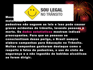 Mesmo com o Código de Trânsito, muitos motoristas e  pedestres não seguem as leis e isso pode causar graves acidentes de trânsito, levando pessoas à morte. Os  dados estatísticos  mostram índices preocupantes. Para que as pessoas se conscientizem desse perigo, o Brasil sempre elabora campanhas para Educação no Trânsito. Muitas campanhas ganharam destaque como o respeito à faixa de pedestres, o uso do cinto de segurança e a não ingestão de bebidas alcoólicas se forem dirigir. 