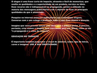SLOGAN O slogan é uma frase curta de impacto, atraente e fácil de memorizar, que exalta as qualidades e a superioridade de um produto, serviço ou ideia. Esse recurso não é indispensável na propaganda, porém é utilizado na maioria das mensagens publicitárias com o objetivo de fixar as principais qualidades do que é anunciado. Pesquise na internet anúncios publicitários que contenham slogans. Converse com o seu colega e professor sobre o que mais chama a atenção. Imagine que você precise lançar uma ideia para o público jovem. É preciso, portanto, criar nomes e slogans bem marcantes para ela. Afinal, como se diz “a propaganda é a alma do negócio”. EDUCAÇÃO NO TRÂNSITO É importante também programar o visual do anúncio, como: tipo de letras, cores e imagens. USE A SUA CRIATIVIDADE. 