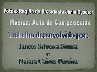 Música: Auto da Compadecida Fotos: Região de Presidente Jânio Quadros Trabalho desenvolvido por: Janete Silveira Sousa  e  Naiara Caires Pereira 