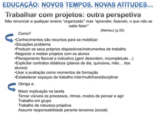 Não renunciar a qualquer ensino “organizado” mas “aprender, fazendo, o que não se
sabe fazer”
Como?

(Meirieu) (p.55)

•Conhecimentos são recursos para se mobilizar
•Situações problema
•Produzir os seus próprios dispositivos/instrumentos de trabalho
•Negociar e mediar projetos com os alunos
•Planejamento flexível e indicativo (gerir desordem, incompletude…)
•Explicitar contratos didáticos (planos de dia, quinzena, mês… dos
alunos)
•Usar a avaliação como momentos de formação
•Estabelecer espaços de trabalho inter/multi/transdisciplinar
Obriga a:
Maior implicação na tarefa
Tornar visíveis os processos, ritmos, modos de pensar e agir
Trabalho em grupo
Trabalho de natureza projetiva
Assumir responsabilidade perante terceiros (social)

 