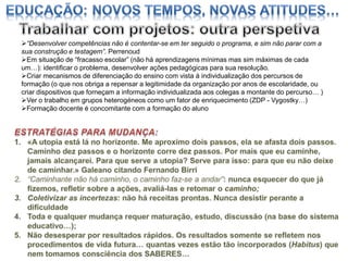 “Desenvolver competências não é contentar-se em ter seguido o programa, e sim não parar com a
sua construção e testagem”. Perrenoud
Em situação de “fracasso escolar” (não há aprendizagens mínimas mas sim máximas de cada
um…): identificar o problema, desenvolver ações pedagógicas para sua resolução.
Criar mecanismos de diferenciação do ensino com vista à individualização dos percursos de
formação (o que nos obriga a repensar a legitimidade da organização por anos de escolaridade, ou
criar dispositivos que forneçam a informação individualizada aos colegas a montante do percurso… )
Ver o trabalho em grupos heterogéneos como um fator de enriquecimento (ZDP - Vygostky…)
Formação docente é concomitante com a formação do aluno

 