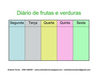 Diário de frutas e verduras
  Segunda              Terça            Quarta            Quinta             Sexta




Andreia Torres - CRN 1685/DF – www.andreiatorres.blogspot.com – andreiatconsultoria@gmail.com
 
