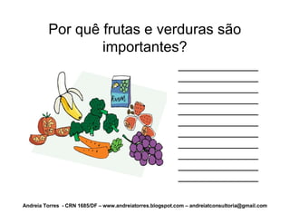 Por quê frutas e verduras são
                 importantes?
                                                           ______________
                                                           ______________
                                                           ______________
                                                           ______________
                                                           ______________
                                                           ______________
                                                           ______________
                                                           ______________
                                                           ______________
                                                           ______________
                                                           ______________

Andreia Torres - CRN 1685/DF – www.andreiatorres.blogspot.com – andreiatconsultoria@gmail.com
 