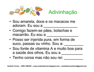 Adivinhação
  • Sou amarela, doce e os macacos me
    adoram. Eu sou a ________________
  • Comigo fazem-se pães, bolachas e
    macarrão. Eu sou a _______________
  • Posso ser injerida pura, em forma de
    suco, passas ou vinho. Sou a: _________
  • Sou fonte de vitamina A e muito boa para
    a saúde dos olhos. Eu sou a __________
  • Tenho coroa mas não sou rei: _________

Andreia Torres - CRN 1685/DF – www.andreiatorres.blogspot.com – andreiatconsultoria@gmail.com
 
