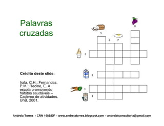 Palavras
    cruzadas



    Crédito deste slide:

    Irala, C.H.; Fernandez,
    P.M.; Recine, E. A
    escola promovendo
    hábitos saudáveis –
    Caderno de atividades.
    UnB, 2001.



Andreia Torres - CRN 1685/DF – www.andreiatorres.blogspot.com – andreiatconsultoria@gmail.com
 