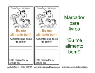Andreia Torres - Nutricionista    Andreia Torres - Nutricionista




                                                                       Marcador
                                                                         para
       Eu me                             Eu me                          livros
   alimento bem!                     alimento bem!
  Alimentos que gosto                Alimentos que gosto
        de comer:                          de comer:                    “Eu me
  _________________
  _________________
                                     _________________
                                     _________________                 alimento
  _________________
  _________________
                                     _________________
                                     _________________                   bem!”
  _________________                  _________________
  Este marcador foi                  Este marcador foi
  criado por ________                criado por ________
Andreia Torres - CRN 1685/DF – www.andreiatorres.blogspot.com – andreiatconsultoria@gmail.com
 