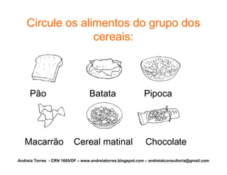 Circule os alimentos do grupo dos
                  cereais:



     Pão                          Batata                     Pipoca




   Macarrão                Cereal matinal                     Chocolate
Andreia Torres - CRN 1685/DF – www.andreiatorres.blogspot.com – andreiatconsultoria@gmail.com
 