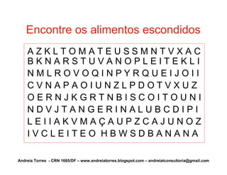 Encontre os alimentos escondidos
    AZKLTOMATEUSSMNTVXAC
    BKNARSTUVANOPLEITEKLI
    NMLROVOQINPYRQUEIJOII
    CVNAPAOIUNZLPDOTVXUZ
    OERNJKGRTNBISCOITOUNI
    NDVJTANGERINALUBCDIPI
    LEIIAKVMAÇAUPZCAJUNOZ
    IVCLEITEO HBWSDBANANA

Andreia Torres - CRN 1685/DF – www.andreiatorres.blogspot.com – andreiatconsultoria@gmail.com
 