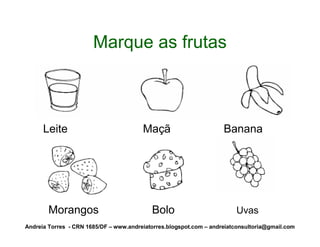 Marque as frutas



      Leite                             Maçã                        Banana




        Morangos                           Bolo                         Uvas
Andreia Torres - CRN 1685/DF – www.andreiatorres.blogspot.com – andreiatconsultoria@gmail.com
 