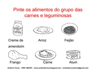 Pinte os alimentos do grupo das
           carnes e leguminosas




Creme de                           Arroz                         Feijão
amendoim



  Frango                                Carne                         Atum
Andreia Torres - CRN 1685/DF – www.andreiatorres.blogspot.com – andreiatconsultoria@gmail.com
 