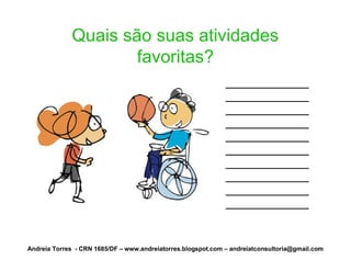 Quais são suas atividades
                     favoritas?
                                                              ____________
                                                              ____________
                                                              ____________
                                                              ____________
                                                              ____________
                                                              ____________
                                                              ____________
                                                              ____________
                                                              ____________
                                                              ____________


Andreia Torres - CRN 1685/DF – www.andreiatorres.blogspot.com – andreiatconsultoria@gmail.com
 