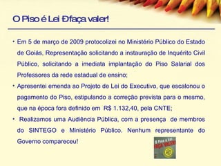 O Piso é Lei – faça valer! Em 5 de março de 2009 protocolizei no Ministério Público do Estado de Goiás, Representação solicitando a instauração de Inquérito Civil Público, solicitando a imediata implantação do Piso Salarial dos Professores da rede estadual de ensino; Apresentei emenda ao Projeto de Lei do Executivo, que escalonou o pagamento do Piso, estipulando a correção prevista para o mesmo, que na época fora definido em  R$ 1.132,40, pela CNTE; Realizamos uma Audiência Pública, com a presença  de membros do SINTEGO e Ministério Público. Nenhum representante do Governo compareceu! 