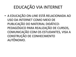 EDUCAÇÃO VIA INTERNET
• A EDUCAÇÃO ON-LINE ESTÁ RELACIONADA AO
  USO DA INTERNET COMO MEIO DE
  PUBLICAÇÃO DO MATERIAL DIDÁTICO-
  PEDAGÓGICO PARA REALIZAÇÃO DE CURSOS,
  COMUNICAÇÃO COM OS ESTUDANTES, VISA A
  CONSTRUÇÃO DE CONHECIMENTO
  AUTÔNOMO.
 