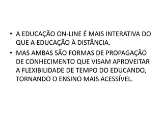 • A EDUCAÇÃO ON-LINE É MAIS INTERATIVA DO
  QUE A EDUCAÇÃO À DISTÂNCIA.
• MAS AMBAS SÃO FORMAS DE PROPAGAÇÃO
  DE CONHECIMENTO QUE VISAM APROVEITAR
  A FLEXIBILIDADE DE TEMPO DO EDUCANDO,
  TORNANDO O ENSINO MAIS ACESSÍVEL.
 