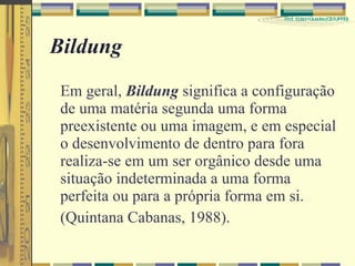 Bildung Em geral,  Bildung  significa a configuração de uma matéria segunda uma forma preexistente ou uma imagem, e em especial o desenvolvimento de dentro para fora realiza-se em um ser orgânico desde uma situação indeterminada a uma forma perfeita ou para a própria forma em si. (Quintana Cabanas, 1988). 