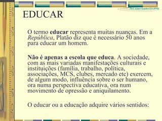 EDUCAR O termo  educar  representa muitas nuanças. Em a  República , Platão diz que é necessário 50 anos para educar um homem. Não é apenas a escola que educa . A sociedade, com as mais variadas manifestações culturais e instituições (família, trabalho, política, associações, MCS, clubes, mercado etc) exercem, de algum modo, influência sobre o ser humano, ora numa perspectiva educativa, ora num movimento de opressão e aniquilamento. O educar ou a educação adquire vários sentidos: 
