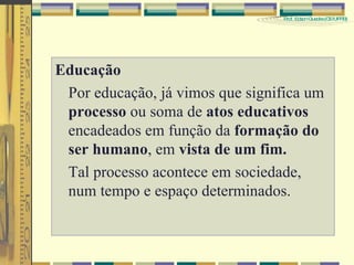 Educação Por educação, já vimos que significa um  processo  ou soma de  atos educativos  encadeados em função da  formação do ser humano , em  vista de um fim. Tal processo acontece em sociedade, num tempo e espaço determinados.   