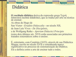 Didática O vocábulo didática  deriva da expressão grega Τεχνή διδακτική (techné didaktiké), que se traduz por arte ou técnica de ensinar.  As obras de Hugo de  San Víctor -  Eruditio Didascalia  - no século XII,  de Juan Luis Vives -  De Disciplinis ,  e de Wolfgang Ratke -  Aporiam Didactici Principio  (estes dois últimos séc. XVI) estão associadas aos primeiros tratados sistemáticos sobre o ensino.  É, entretanto, com Comênio (1633), através de sua Didáctica Magna, escrita no século XVII e considerada marco significativo no processo de sistematização da Didática. Ele a definia como a arte de ensinar tudo a todos.  