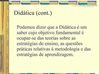 Didática (cont.) Podemos dizer que a Didática é um saber cujo objetivo fundamental é ocupar-se das teorias sobre as estratégias de ensino, as questões práticas relativas à metodologia e das estratégias de aprendizagem.  
