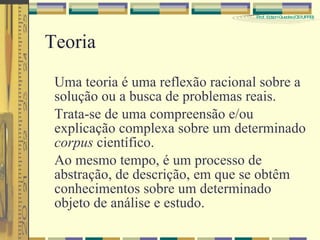 Teoria Uma teoria é uma reflexão racional sobre a solução ou a busca de problemas reais. Trata-se de uma compreensão e/ou explicação complexa sobre um determinado  corpus  científico. Ao mesmo tempo, é um processo de abstração, de descrição, em que se obtêm conhecimentos sobre um determinado objeto de análise e estudo. 
