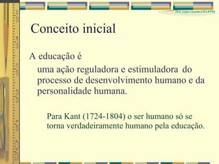 Conceito inicial A educação é uma ação reguladora e estimuladora do processo de desenvolvimento humano e da personalidade humana. Para Kant (1724-1804) o ser humano só se torna verdadeiramente humano pela educação. 