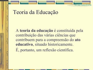 Teoria da Educação A  teoria da educação  é constituída pela contribuição das várias ciências que contribuem para a compreensão do  ato educativo , situado historicamente. É, portanto, um reflexão científica. 