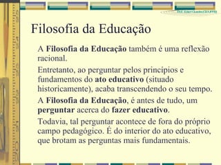 Filosofia da Educação A  Filosofia da Educação  também é uma reflexão racional. Entretanto, ao perguntar pelos princípios e fundamentos do  ato educativo  (situado historicamente), acaba transcendendo o seu tempo. A  Filosofia da Educação , é antes de tudo, um  perguntar  acerca do  fazer educativo . Todavia, tal perguntar acontece de fora do próprio campo pedagógico. É do interior do ato educativo, que brotam as perguntas mais fundamentais. 
