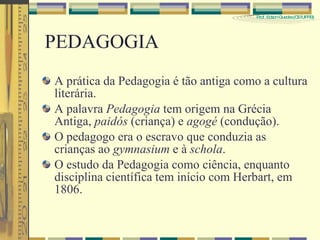 PEDAGOGIA A prática da Pedagogia é tão antiga como a cultura literária.  A palavra  Pedagogia  tem origem na Grécia Antiga,  paidós  (criança) e  agogé  (condução).  O pedagogo era o escravo que conduzia as crianças ao  gymnasium  e à  schola . O estudo da Pedagogia como ciência, enquanto disciplina científica tem início com Herbart, em 1806. 