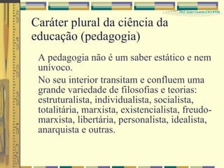 Caráter plural da ciência da educação (pedagogia) A pedagogia não é um saber estático e nem unívoco. No seu interior transitam e confluem uma grande variedade de filosofias e teorias: estruturalista, individualista, socialista, totalitária, marxista, existencialista, freudo-marxista, libertária, personalista, idealista, anarquista e outras. 
