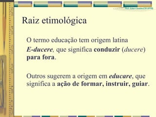 Raiz etimológica O termo educação tem origem latina E-ducere ,  que significa  conduzir  ( ducere )  para fora . Outros sugerem a origem em  educare , que significa a  ação de formar, instruir, guiar . 