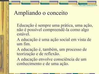 Ampliando o conceito  Educação é sempre uma prática, uma ação, não é possível compreendê-la como algo estável. A educação é uma ação social em vista de um fim. A educação é, também, um processo de teorização e de reflexão. A educação envolve consciência de um conhecimento e de uma ação. 