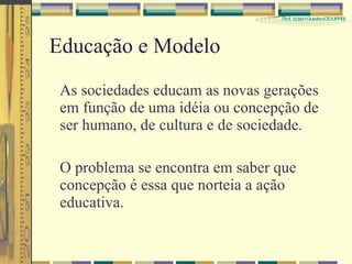 Educação e Modelo As sociedades educam as novas gerações em função de uma idéia ou concepção de ser humano, de cultura e de sociedade. O problema se encontra em saber que concepção é essa que norteia a ação educativa. 