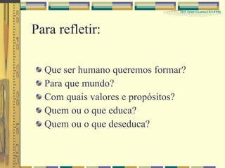 Para refletir: Que ser humano queremos formar? Para que mundo? Com quais valores e propósitos? Quem ou o que educa? Quem ou o que deseduca?  