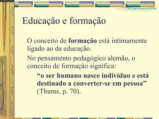 Educação e formação O conceito de  formação  está intimamente ligado ao da educação. No pensamento pedagógico alemão, o conceito de formação significa: “ o ser humano nasce indivíduo e está  destinado a converter-se em pessoa” (Thums, p. 70). 