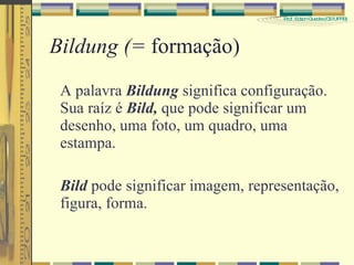 Bildung (=  formação) A palavra  Bildung  significa configuração. Sua raíz é  Bild,  que pode significar um desenho, uma foto, um quadro, uma estampa. Bild  pode significar imagem, representação, figura, forma. 
