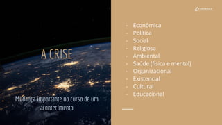 A CRISE
Mudança importante no curso de um
acontecimento
- Econômica
- Política
- Social
- Religiosa
- Ambiental
- Saúde (física e mental)
- Organizacional
- Existencial
- Cultural
- Educacional
 