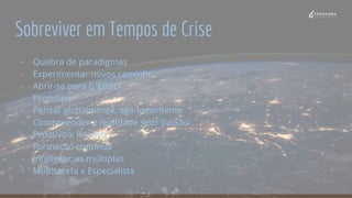 Sobreviver em Tempos de Crise
- Quebra de paradigmas
- Experimentar novos caminho
- Abrir-se para o ‘ERRO’
- Prototipar
- Pensar globalmente, agir localmente
- Compreender a realidade sem ‘paixão’
- Proativo x Reativo
- Formação contínua
- Inteligências múltiplas
- Multitarefa x Especialista
 