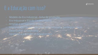 E a Educação com isso?
- Modelo da Era Industrial - linha de produção
- Era Industrial x Era do Conhecimento
- Ampliar o pensamento crítico
- Interpretação da situação com visão ampliada, periférica e focal.
- Desenvolver a autonomia
- Aprender a aprender (e desaprender)
 