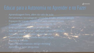 Educar para a Autonomia no Aprender e no Fazer
- Aprendizagem livre, além da sala de aula
- Ferramentas tecnológicas : youtube, kindle, amazon, google
- Espaços de trocas - horizontalidade x verticalidade
- Colaboração - apoio das ferramentas de TI
- Empoderamento e autoconhecimento
- Não ter medo de errar - valorizar a experimentação
- FabLabs, startups, makers, gamificação
- Desenvolver a capacidade de observação
- Decisão e atitude.
- Ferramentas criativas: design thinking
- Aprender a fazer perguntas
 