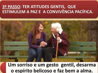 3º PASSO: TER ATITUDES GENTIS, QUE
ESTIMULEM A PAZ E A CONVIVÊNCIA PACÍFICA.

Um sorriso e um gesto gentil, desarma
o espírito belicoso e faz bem a alma.

 