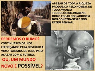 APESAR DE TODA A RIQUEZA
PRODUZIDA PELO HOMEM, DE
TODO AVANÇO
TECNOLÓGICO,IMAGENS
COMO ESSAS NOS AGRIDEM,
NOS CONSTRAGEM E NOS
FAZEM PENSAR ;

PERDEMOS O RUMO?
CONTINUAREMOS NOS
ESFORÇANDO PARA DESTRUIR A
VIDA? FAREMOS DE TUDO PARA
ACABAR COM O FUTURO,

OU, UM MUNDO
NOVO É POSSÍVEL?

 